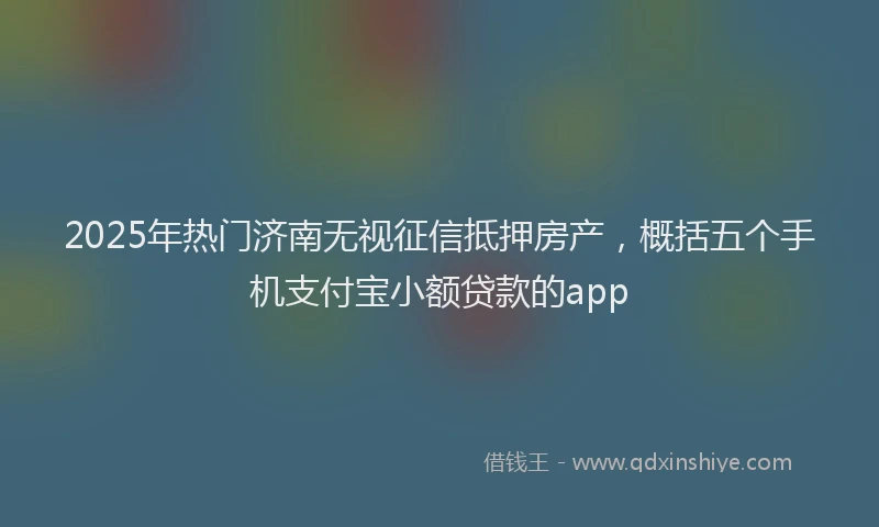 2025年热门济南无视征信抵押房产，概括五个手机支付宝小额贷款的app