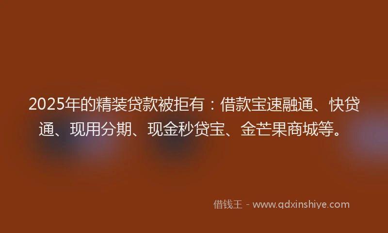 2025年的精装贷款被拒有：借款宝速融通、快贷通、现用分期、现金秒贷宝、金芒果商城等。