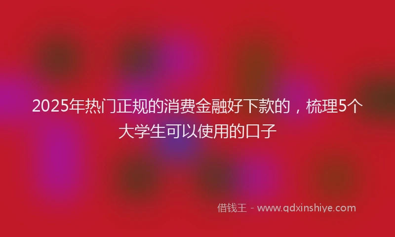 2025年热门正规的消费金融好下款的，梳理5个大学生可以使用的口子