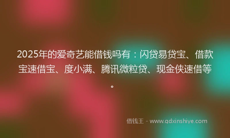 2025年的爱奇艺能借钱吗有：闪贷易贷宝、借款宝速借宝、度小满、腾讯微粒贷、现金侠速借等。