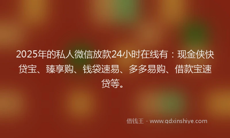 2025年的私人微信放款24小时在线有：现金侠快贷宝、臻享购、钱袋速易、多多易购、借款宝速贷等。