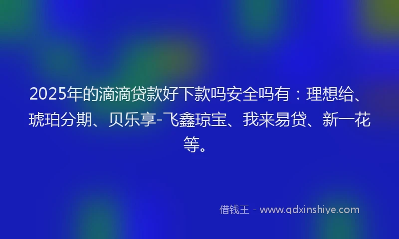 2025年的滴滴贷款好下款吗安全吗有：理想给、琥珀分期、贝乐享-飞鑫琼宝、我来易贷、新一花等。