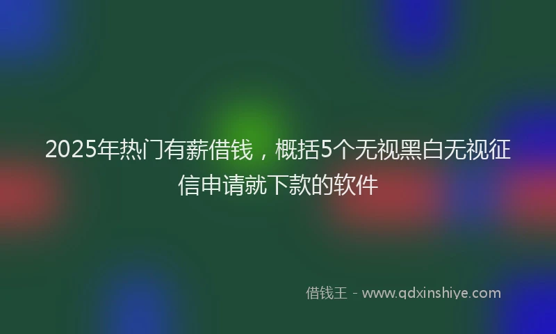 2025年热门有薪借钱，概括5个无视黑白无视征信申请就下款的软件