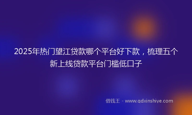 2025年热门望江贷款哪个平台好下款，梳理五个新上线贷款平台门槛低口子