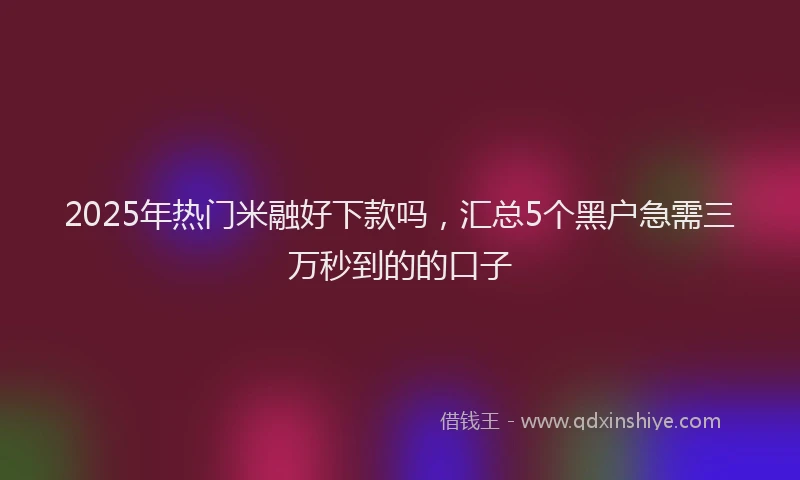 2025年热门米融好下款吗，汇总5个黑户急需三万秒到的的口子