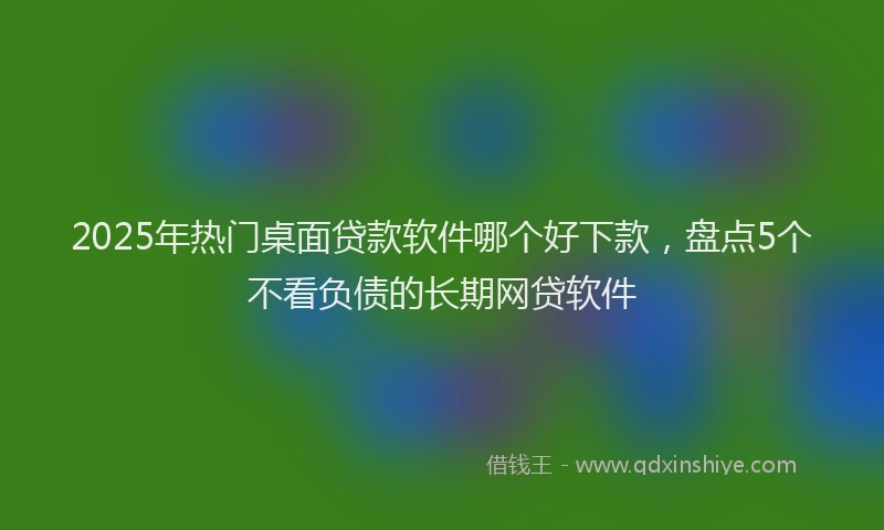 2025年热门桌面贷款软件哪个好下款，盘点5个不看负债的长期网贷软件
