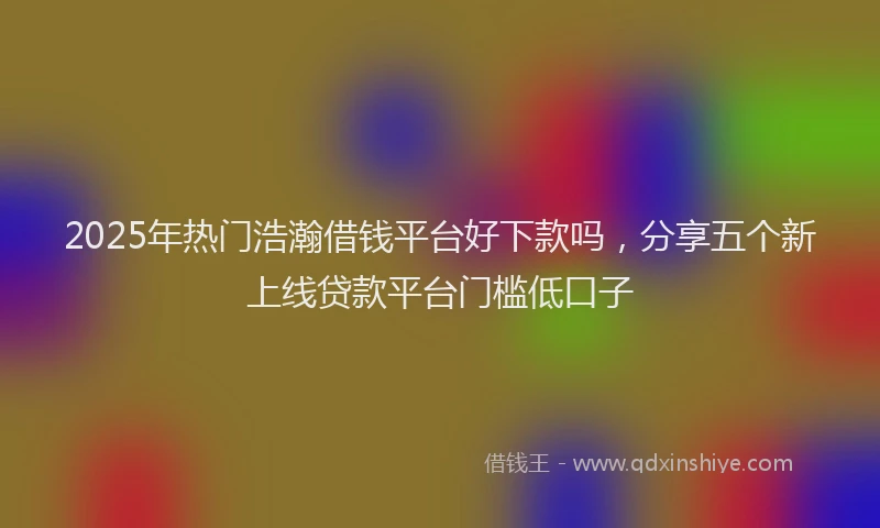 2025年热门浩瀚借钱平台好下款吗，分享五个新上线贷款平台门槛低口子