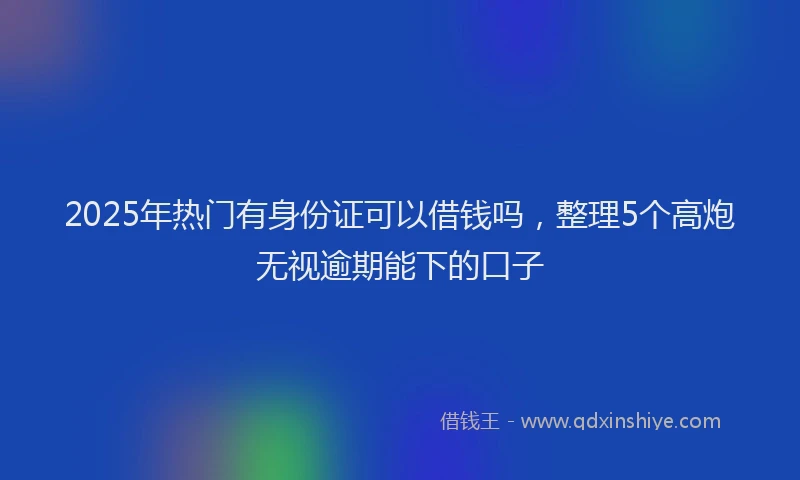2025年热门有身份证可以借钱吗，整理5个高炮无视逾期能下的口子
