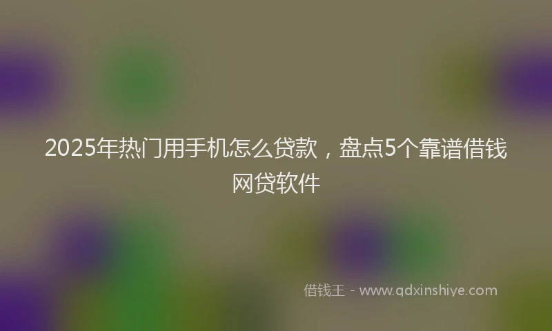 2025年热门用手机怎么贷款，盘点5个靠谱借钱网贷软件