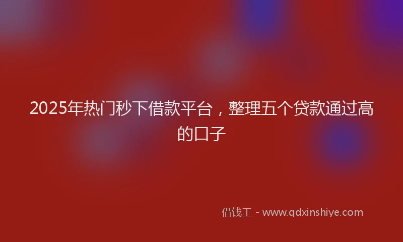 2025年热门秒下借款平台，整理五个贷款通过高的口子