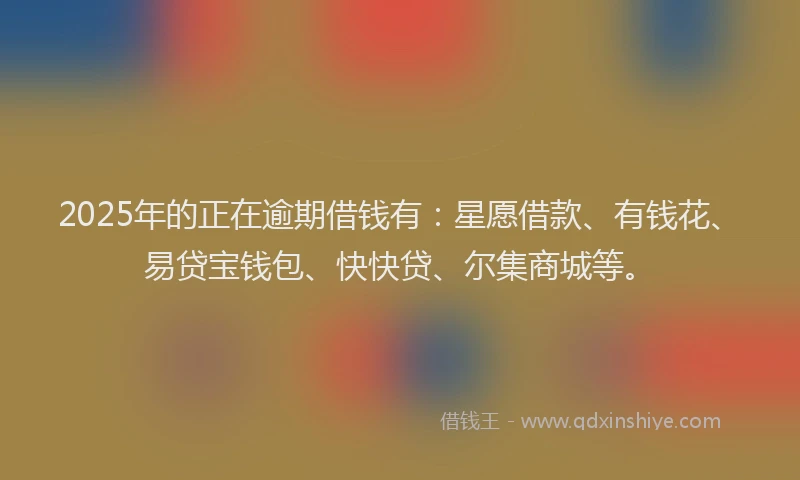 2025年的正在逾期借钱有：星愿借款、有钱花、易贷宝钱包、快快贷、尔集商城等。