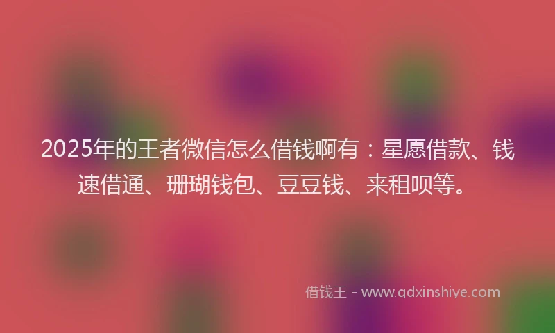 2025年的王者微信怎么借钱啊有：星愿借款、钱速借通、珊瑚钱包、豆豆钱、来租呗等。