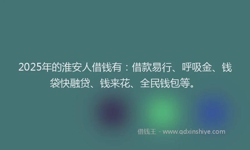 2025年的淮安人借钱有：借款易行、呼吸金、钱袋快融贷、钱来花、全民钱包等。