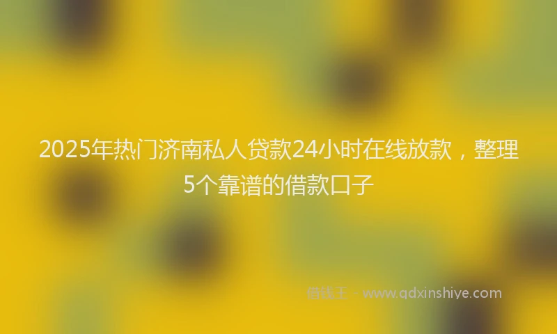 2025年热门济南私人贷款24小时在线放款，整理5个靠谱的借款口子
