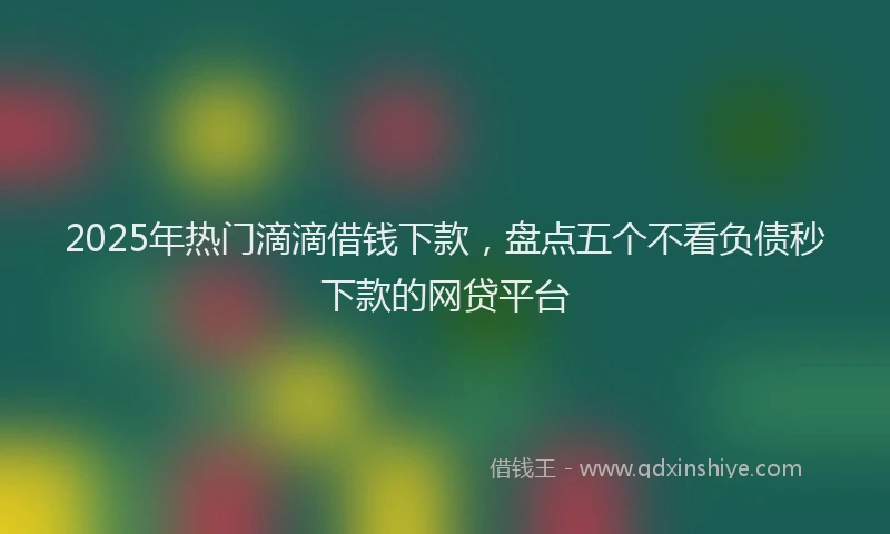 2025年热门滴滴借钱下款，盘点五个不看负债秒下款的网贷平台