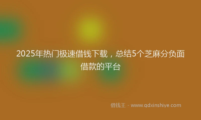 2025年热门极速借钱下载，总结5个芝麻分负面借款的平台