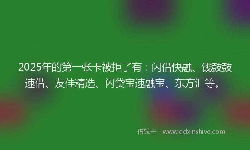 2025年的第一张卡被拒了有：闪借快融、钱鼓鼓速借、友佳精选、闪贷宝速融宝、东方汇等。