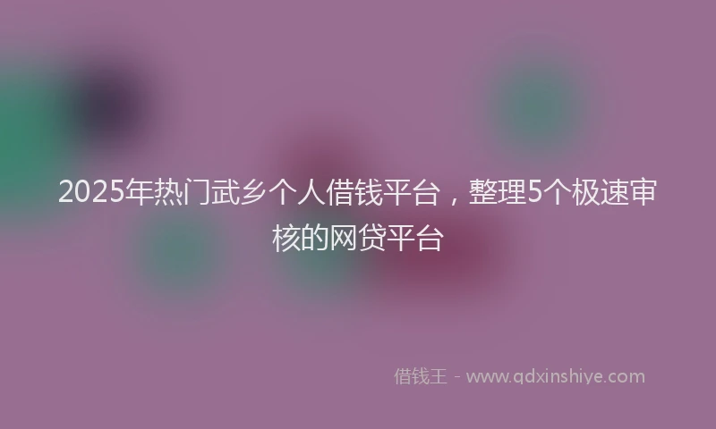 2025年热门武乡个人借钱平台，整理5个极速审核的网贷平台