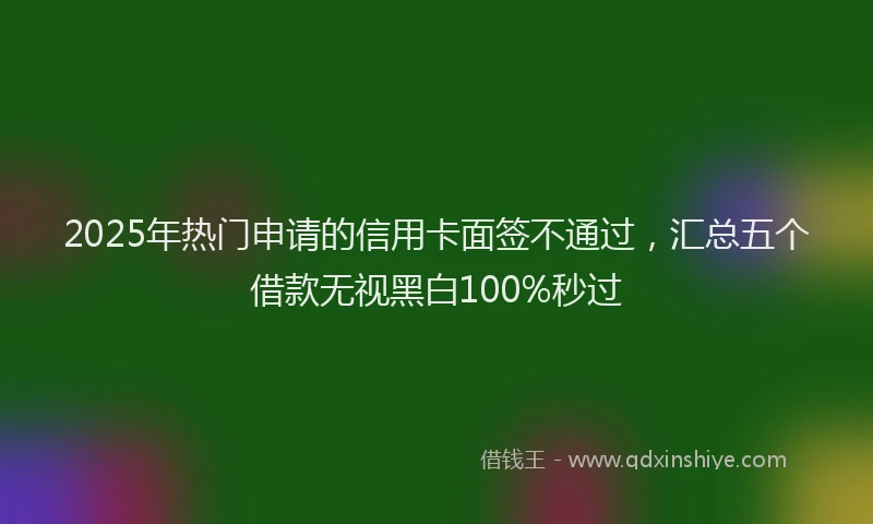 2025年热门申请的信用卡面签不通过，汇总五个借款无视黑白100%秒过