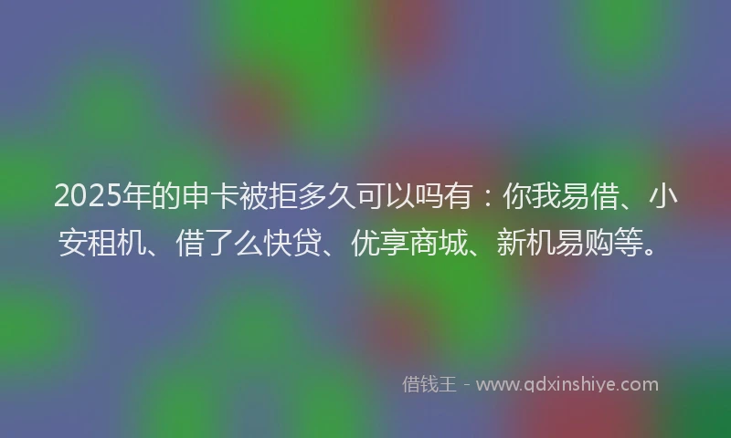2025年的申卡被拒多久可以吗有：你我易借、小安租机、借了么快贷、优享商城、新机易购等。