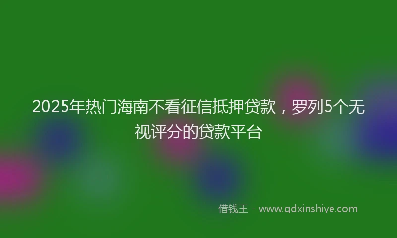 2025年热门海南不看征信抵押贷款，罗列5个无视评分的贷款平台