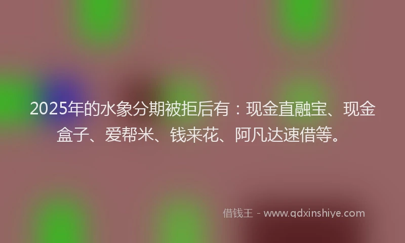 2025年的水象分期被拒后有：现金直融宝、现金盒子、爱帮米、钱来花、阿凡达速借等。