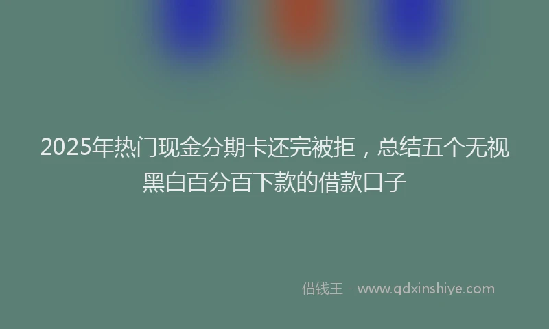 2025年热门现金分期卡还完被拒，总结五个无视黑白百分百下款的借款口子