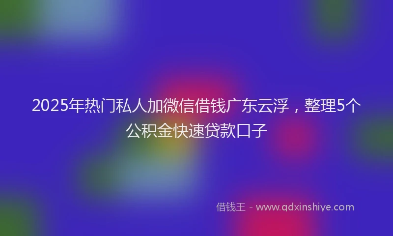 2025年热门私人加微信借钱广东云浮，整理5个公积金快速贷款口子