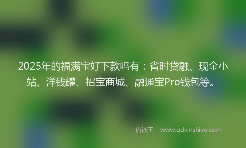 2025年的福满宝好下款吗有：省时贷融、现金小站、洋钱罐、招宝商城、融通宝Pro钱包等。