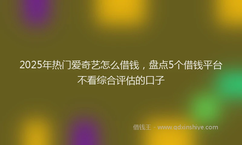 2025年热门爱奇艺怎么借钱，盘点5个借钱平台不看综合评估的口子