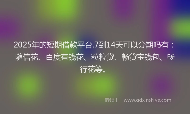 2025年的短期借款平台,7到14天可以分期吗有：随信花、百度有钱花、粒粒贷、畅贷宝钱包、畅行花等。