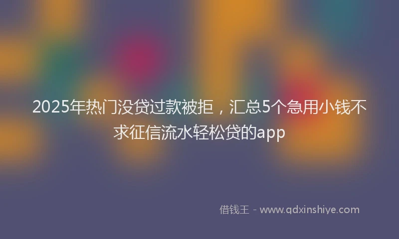2025年热门没贷过款被拒，汇总5个急用小钱不求征信流水轻松贷的app