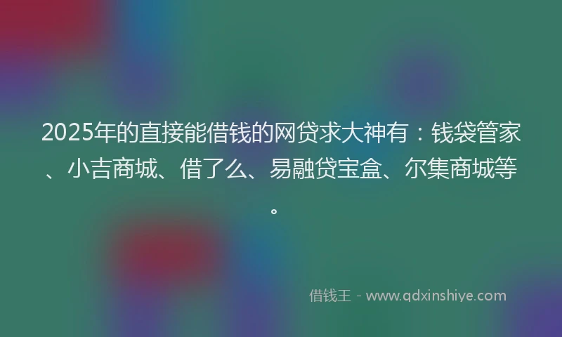 2025年的直接能借钱的网贷求大神有：钱袋管家、小吉商城、借了么、易融贷宝盒、尔集商城等。
