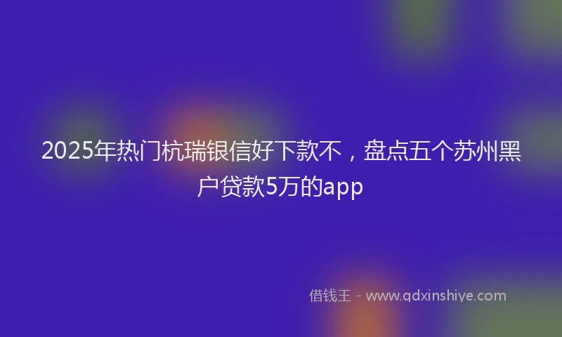 2025年热门杭瑞银信好下款不，盘点五个苏州黑户贷款5万的app