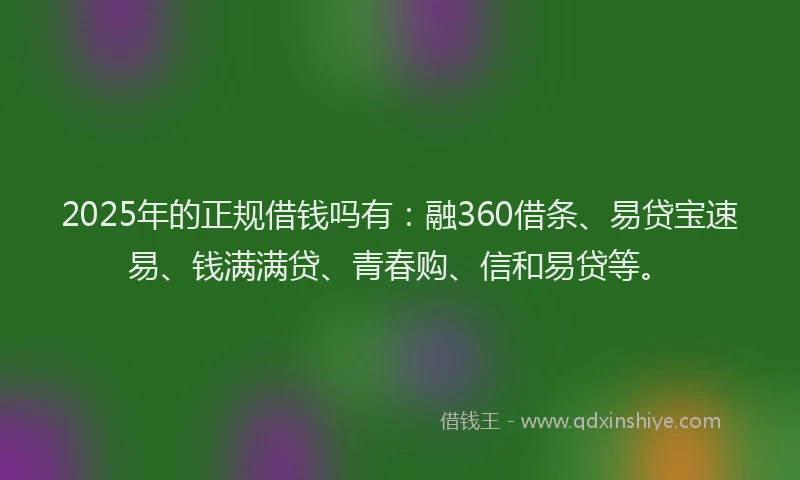2025年的正规借钱吗有：融360借条、易贷宝速易、钱满满贷、青春购、信和易贷等。