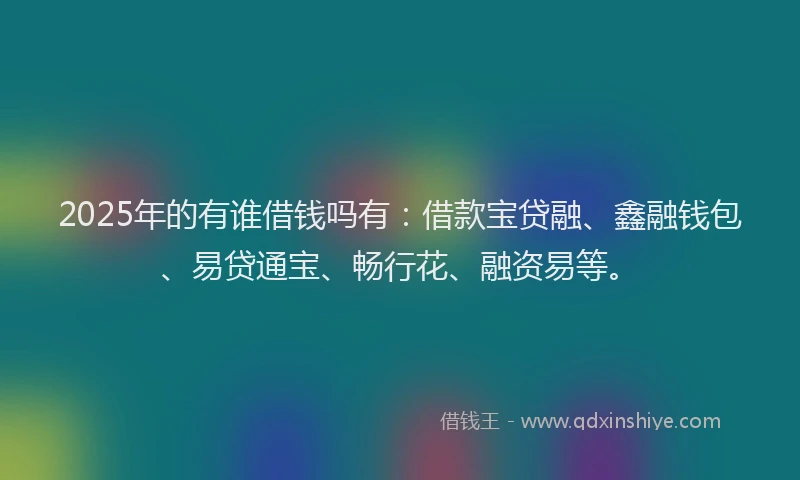 2025年的有谁借钱吗有：借款宝贷融、鑫融钱包、易贷通宝、畅行花、融资易等。