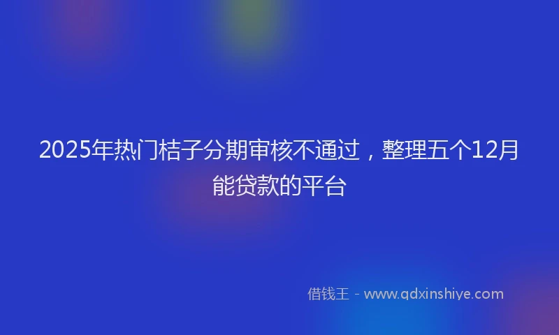 2025年热门桔子分期审核不通过，整理五个12月能贷款的平台