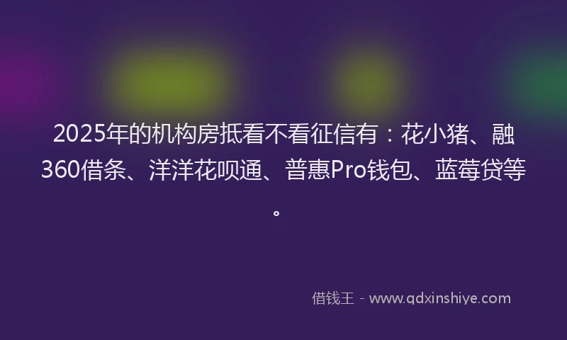 2025年的机构房抵看不看征信有：花小猪、融360借条、洋洋花呗通、普惠Pro钱包、蓝莓贷等。