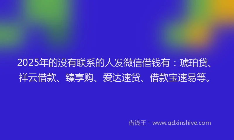 2025年的没有联系的人发微信借钱有：琥珀贷、祥云借款、臻享购、爱达速贷、借款宝速易等。