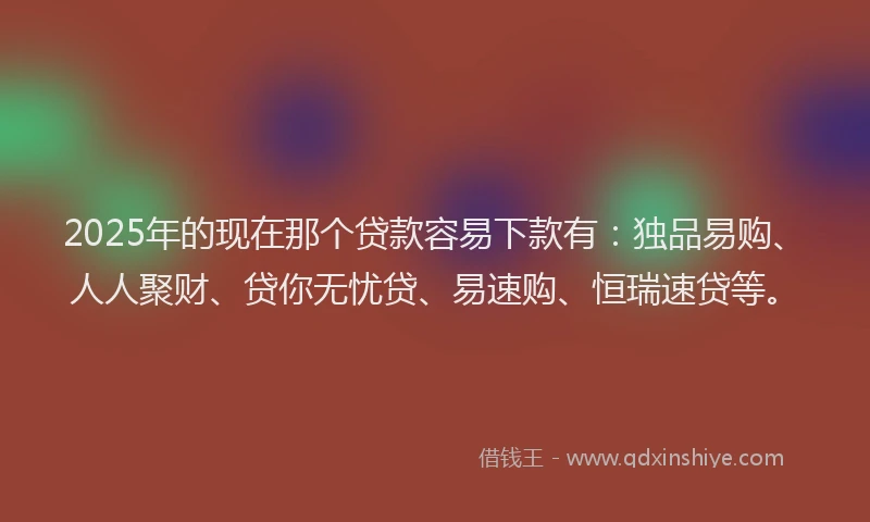 2025年的现在那个贷款容易下款有：独品易购、人人聚财、贷你无忧贷、易速购、恒瑞速贷等。