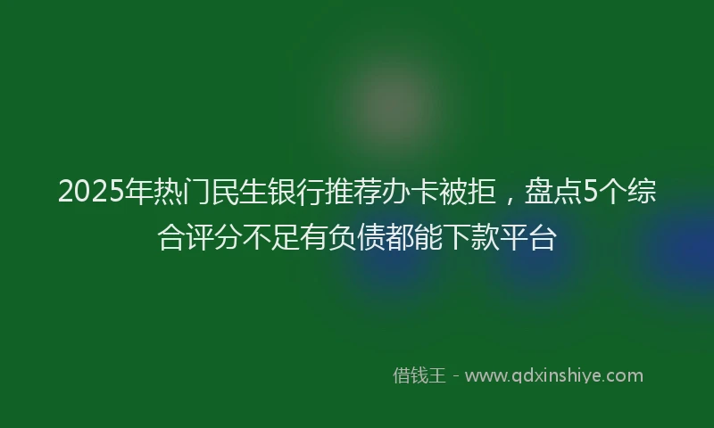 2025年热门民生银行推荐办卡被拒，盘点5个综合评分不足有负债都能下款平台