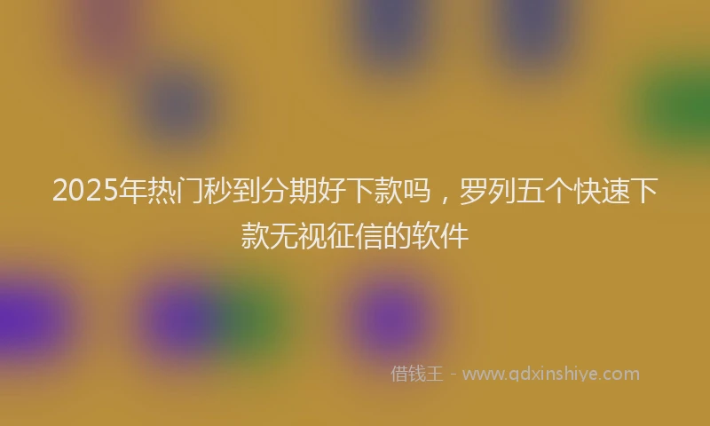 2025年热门秒到分期好下款吗，罗列五个快速下款无视征信的软件