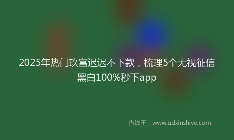 2025年热门玖富迟迟不下款，梳理5个无视征信黑白100%秒下app