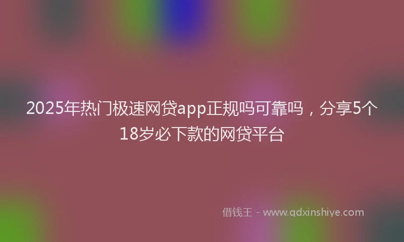 2025年热门极速网贷app正规吗可靠吗，分享5个18岁必下款的网贷平台