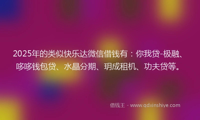 2025年的类似快乐达微信借钱有：你我贷-极融、哆哆钱包贷、水晶分期、玥成租机、功夫贷等。