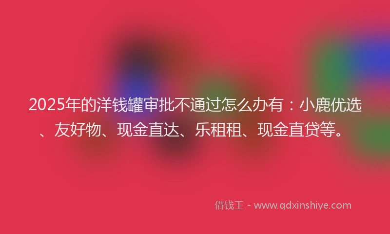 2025年的洋钱罐审批不通过怎么办有：小鹿优选、友好物、现金直达、乐租租、现金直贷等。