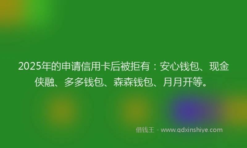 2025年的申请信用卡后被拒有：安心钱包、现金侠融、多多钱包、森森钱包、月月开等。
