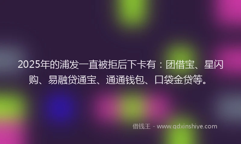 2025年的浦发一直被拒后下卡有：团借宝、星闪购、易融贷通宝、通通钱包、口袋金贷等。