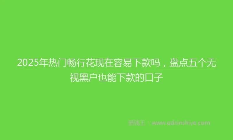 2025年热门畅行花现在容易下款吗，盘点五个无视黑户也能下款的口子