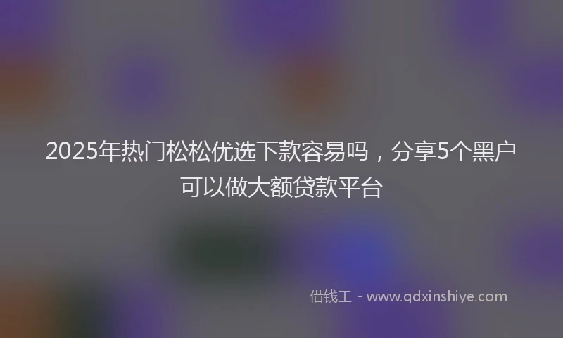 2025年热门松松优选下款容易吗，分享5个黑户可以做大额贷款平台